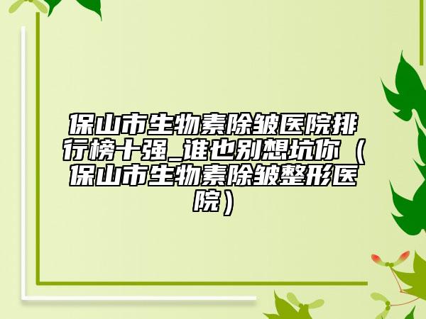 保山市生物素除皱医院排行榜十强_谁也别想坑你（保山市生物素除皱整形医院）