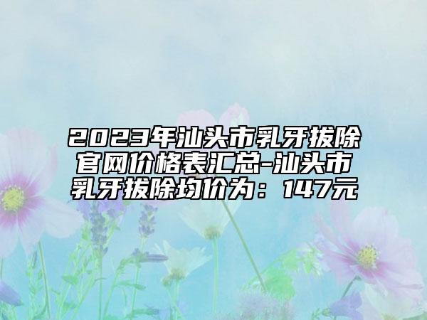 2023年汕头市乳牙拔除官网价格表汇总-汕头市乳牙拔除均价为：147元