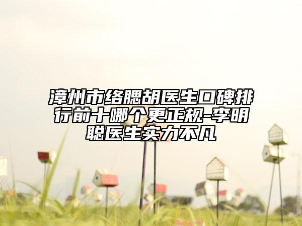 漳州市络腮胡医生口碑排行前十哪个更正规-李明聪医生实力不凡
