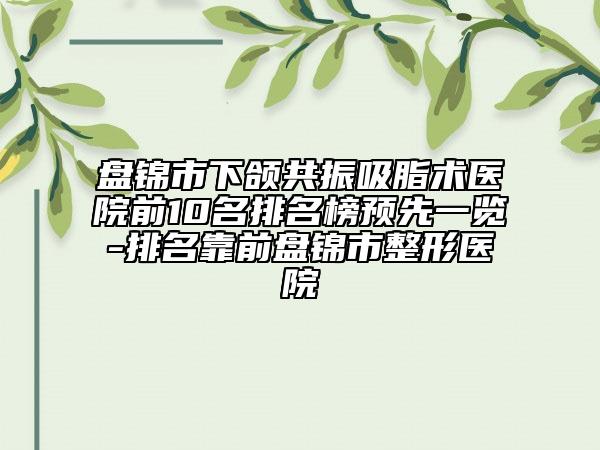 盘锦市下颌共振吸脂术医院前10名排名榜预先一览-排名靠前盘锦市整形医院