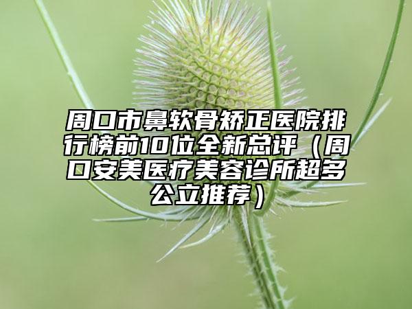 周口市鼻软骨矫正医院排行榜前10位全新总评（周口安美医疗美容诊所超多公立推荐）
