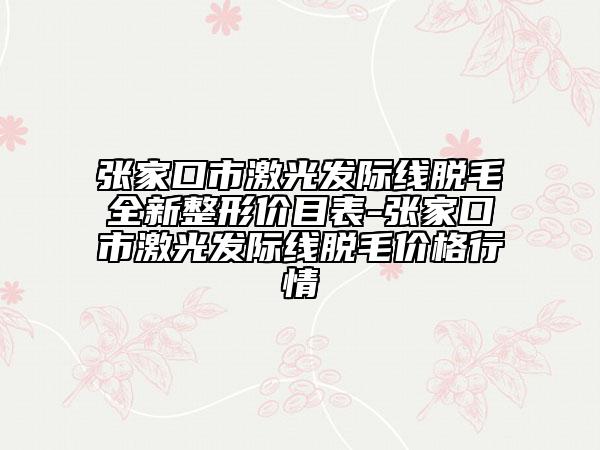 张家口市激光发际线脱毛全新整形价目表-张家口市激光发际线脱毛价格行情