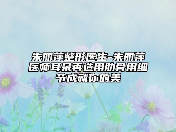 朱丽萍整形医生-朱丽萍医师耳朵再造用肋骨用细节成就你的美