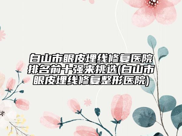 白山市眼皮埋线修复医院排名前十强来挑选(白山市眼皮埋线修复整形医院)