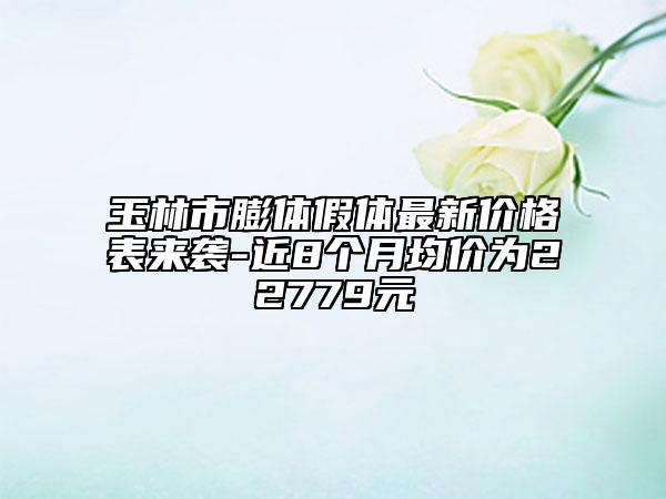 玉林市膨体假体最新价格表来袭-近8个月均价为22779元