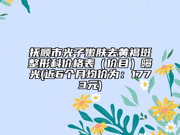 抚顺市光子嫩肤去黄褐斑整形科价格表（价目）曝光(近6个月均价为：1773元)