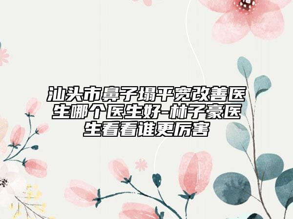 汕头市鼻子塌平宽改善医生哪个医生好-林子豪医生看看谁更厉害