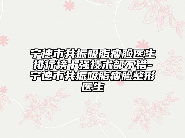 宁德市共振吸脂瘦脸医生排行榜十强技术都不错-宁德市共振吸脂瘦脸整形医生
