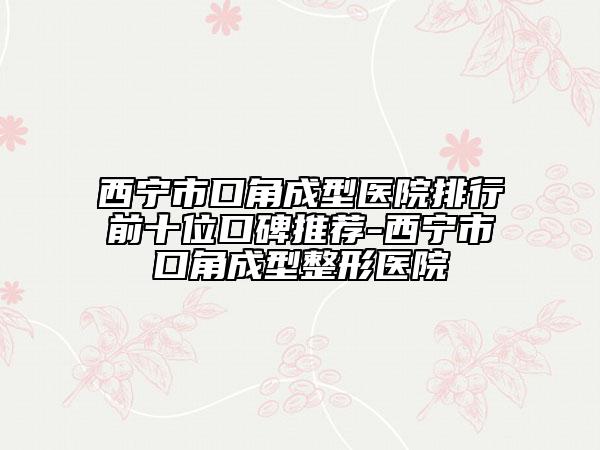 西宁市口角成型医院排行前十位口碑推荐-西宁市口角成型整形医院