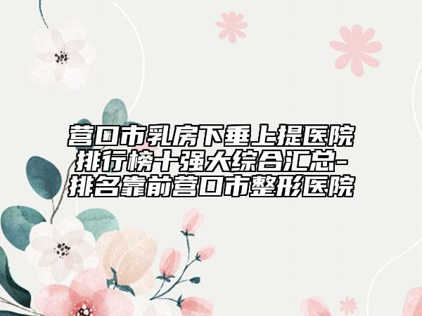 营口市乳房下垂上提医院排行榜十强大综合汇总-排名靠前营口市整形医院