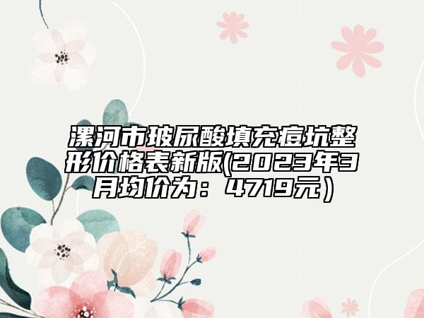 漯河市玻尿酸填充痘坑整形价格表新版(2023年3月均价为：4719元）