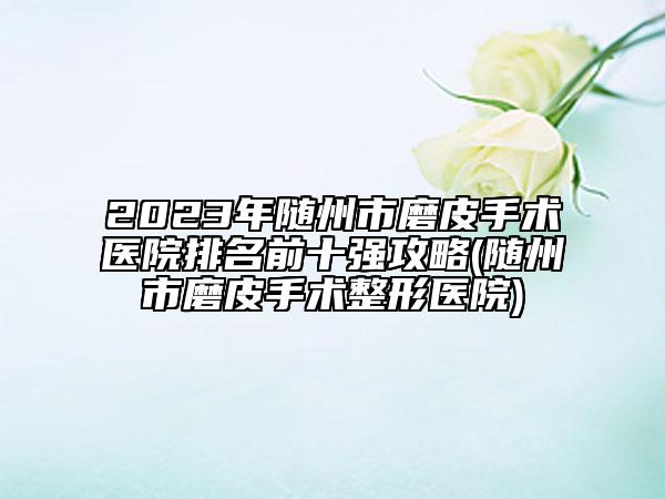 2023年随州市磨皮手术医院排名前十强攻略(随州市磨皮手术整形医院)