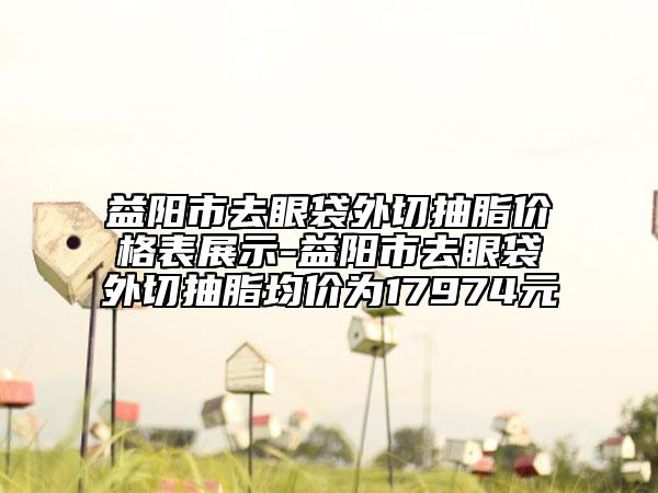 益阳市去眼袋外切抽脂价格表展示-益阳市去眼袋外切抽脂均价为17974元