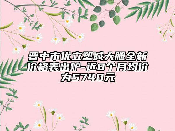 晋中市优立塑减大腿全新价格表出炉-近8个月均价为5740元