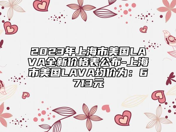 2023年上海市美国LAVA全新价格表公布-上海市美国LAVA均价为：6713元