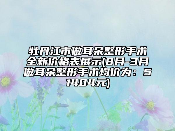 牡丹江市做耳朵整形手术全新价格表展示(8月-3月做耳朵整形手术均价为：51404元)