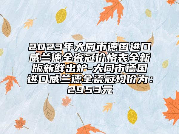 2023年大同市德国进口威兰德全瓷冠价格表全新版新鲜出炉-大同市德国进口威兰德全瓷冠均价为：2953元