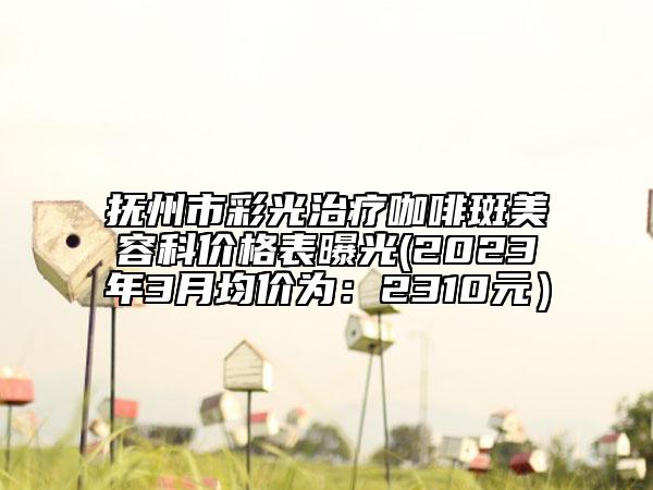 抚州市彩光治疗咖啡斑美容科价格表曝光(2023年3月均价为：2310元）