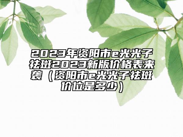 2023年资阳市e光光子祛斑2023新版价格表来袭（资阳市e光光子祛斑价位是多少）
