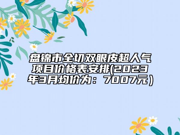 盘锦市全切双眼皮超人气项目价格表安排(2023年3月均价为：7007元）