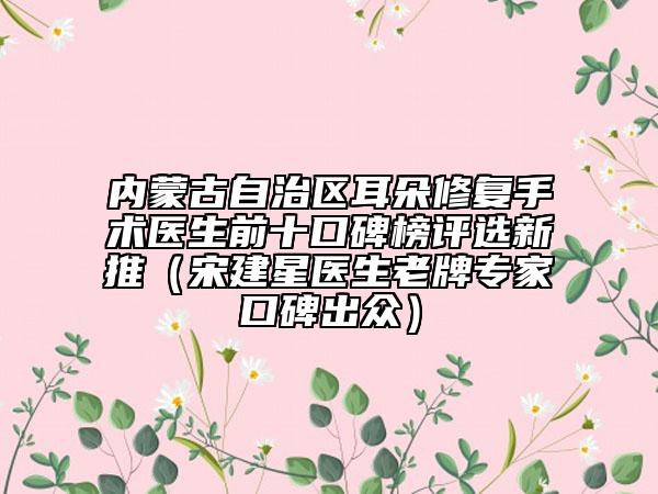 内蒙古自治区耳朵修复手术医生前十口碑榜评选新推（宋建星医生老牌专家口碑出众）