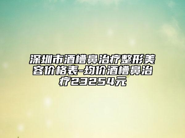深圳市酒槽鼻治疗整形美容价格表-均价酒槽鼻治疗23254元