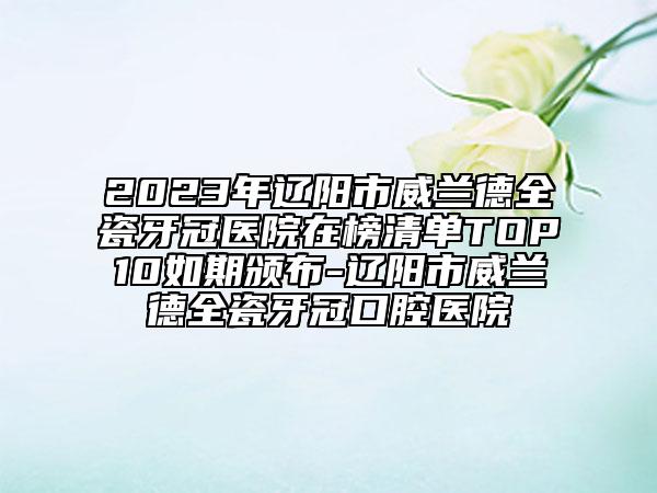 2023年辽阳市威兰德全瓷牙冠医院在榜清单TOP10如期颁布-辽阳市威兰德全瓷牙冠口腔医院
