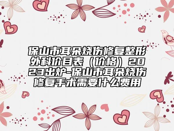 保山市耳朵烧伤修复整形外科价目表（价格）2023出炉-保山市耳朵烧伤修复手术需要什么费用