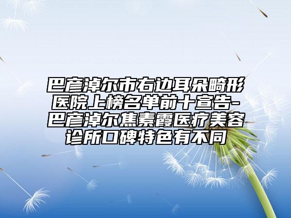 巴彦淖尔市右边耳朵畸形医院上榜名单前十宣告-巴彦淖尔焦素霞医疗美容诊所口碑特色有不同