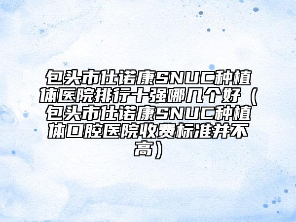 包头市仕诺康SNUC种植体医院排行十强哪几个好（包头市仕诺康SNUC种植体口腔医院收费标准并不高）