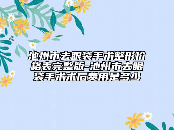 池州市去眼袋手术整形价格表完整版-池州市去眼袋手术术后费用是多少