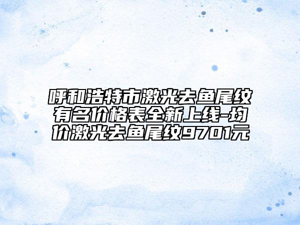 呼和浩特市激光去鱼尾纹有名价格表全新上线-均价激光去鱼尾纹9701元
