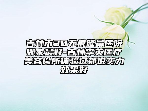 吉林市3D无痕隆鼻医院哪家最好-吉林李英医疗美容诊所体验过都说实力效果好