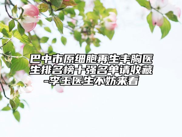 巴中市原细胞再生丰胸医生排名榜十强名单请收藏-李玉医生不妨来看
