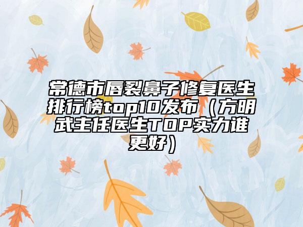 常德市唇裂鼻子修复医生排行榜top10发布（方明武主任医生TOP实力谁更好）