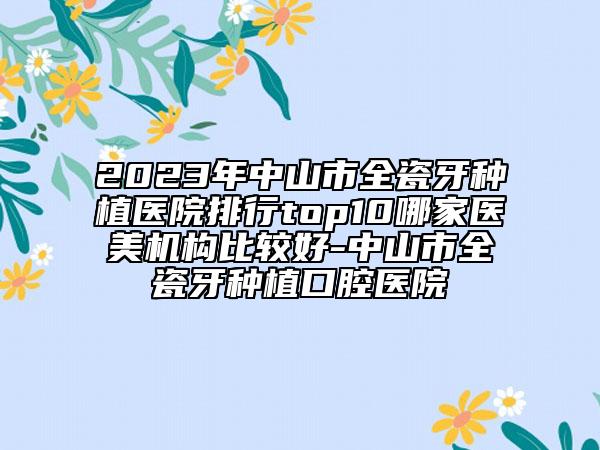 2023年中山市全瓷牙种植医院排行top10哪家医美机构比较好-中山市全瓷牙种植口腔医院