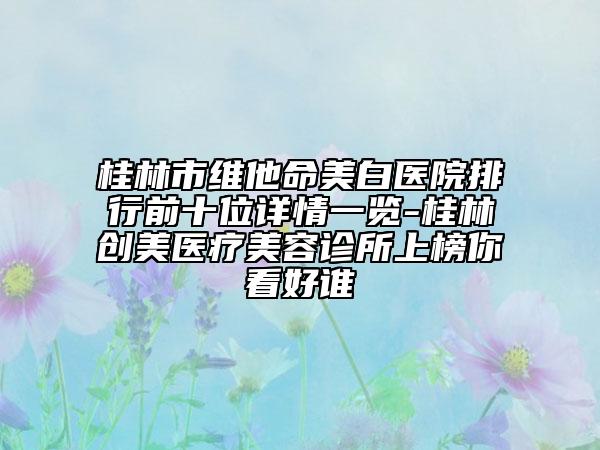 桂林市维他命美白医院排行前十位详情一览-桂林创美医疗美容诊所上榜你看好谁