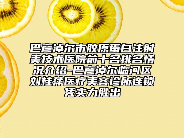 巴彦淖尔市胶原蛋白注射美技术医院前十名排名情况介绍-巴彦淖尔临河区刘桂萍医疗美容诊所连锁凭实力胜出