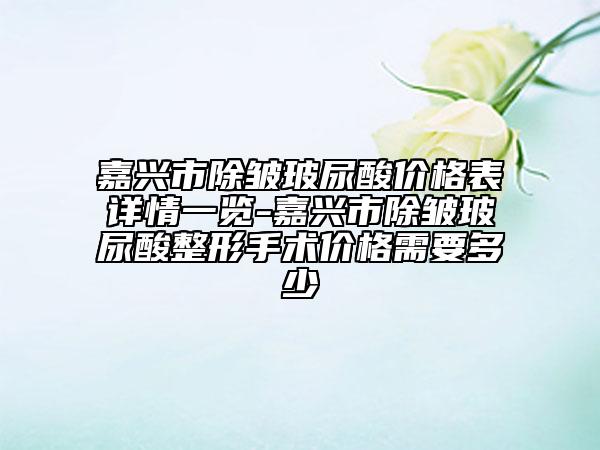 嘉兴市除皱玻尿酸价格表详情一览-嘉兴市除皱玻尿酸整形手术价格需要多少
