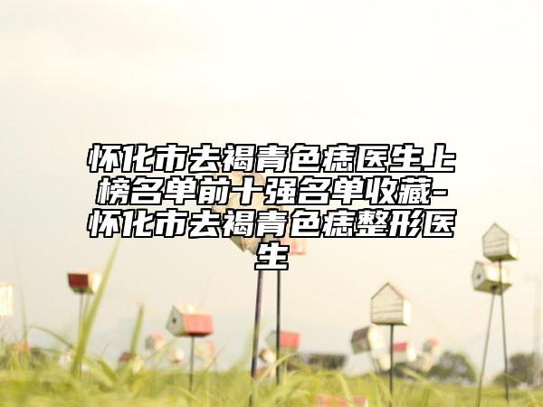 怀化市去褐青色痣医生上榜名单前十强名单收藏-怀化市去褐青色痣整形医生