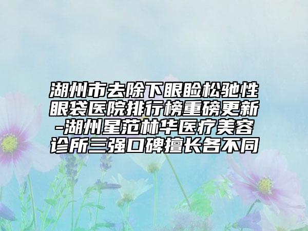 湖州市去除下眼睑松驰性眼袋医院排行榜重磅更新-湖州星范林华医疗美容诊所三强口碑擅长各不同