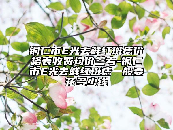 铜仁市E光去鲜红斑痣价格表收费均价参考-铜仁市E光去鲜红斑痣一般要花多少钱