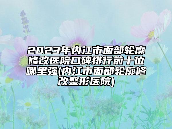 2023年内江市面部轮廓修改医院口碑排行前十位哪里强(内江市面部轮廓修改整形医院)