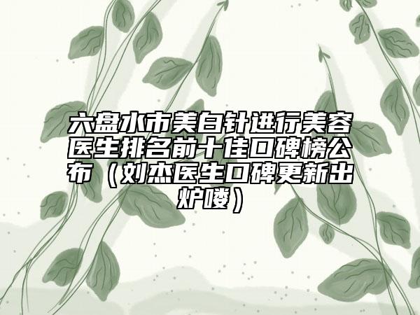 六盘水市美白针进行美容医生排名前十佳口碑榜公布（刘杰医生口碑更新出炉喽）