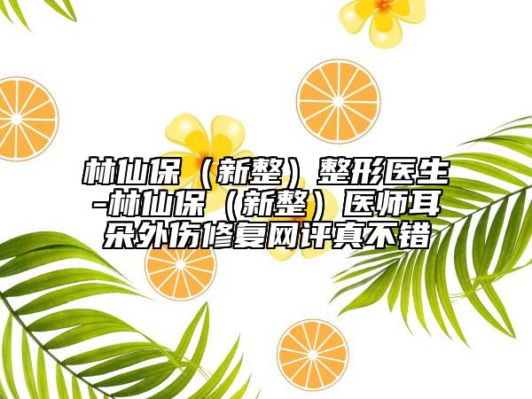林仙保（新整）整形医生-林仙保（新整）医师耳朵外伤修复网评真不错