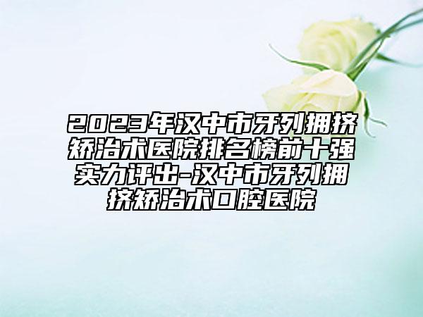 2023年汉中市牙列拥挤矫治术医院排名榜前十强实力评出-汉中市牙列拥挤矫治术口腔医院