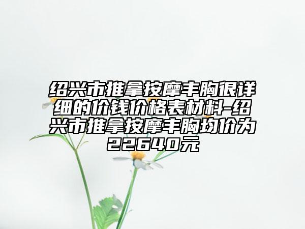 绍兴市推拿按摩丰胸很详细的价钱价格表材料-绍兴市推拿按摩丰胸均价为22640元