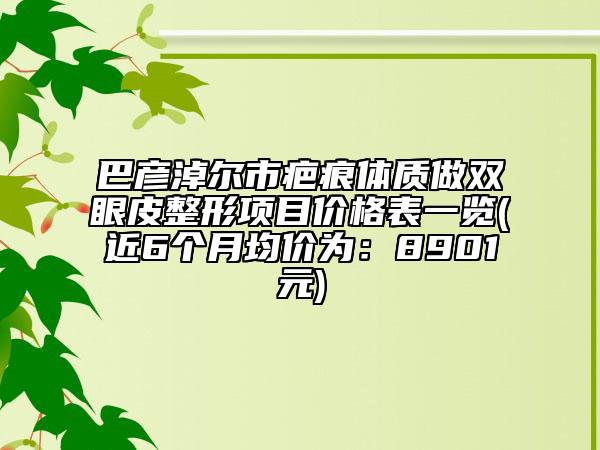 巴彦淖尔市疤痕体质做双眼皮整形项目价格表一览(近6个月均价为：8901元)