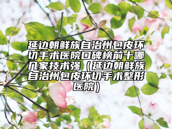延边朝鲜族自治州包皮环切手术医院口碑榜前十哪几家技术强（延边朝鲜族自治州包皮环切手术整形医院）