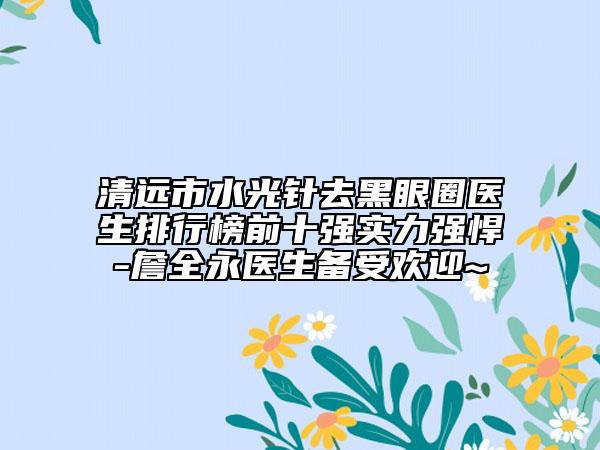 清远市水光针去黑眼圈医生排行榜前十强实力强悍-詹全永医生备受欢迎~